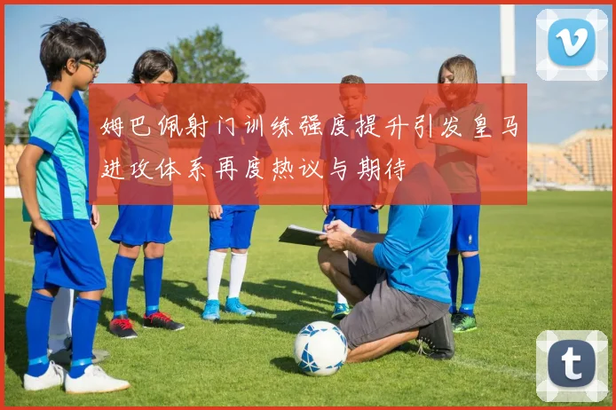 姆巴佩射门训练强度提升引发皇马进攻体系再度热议与期待