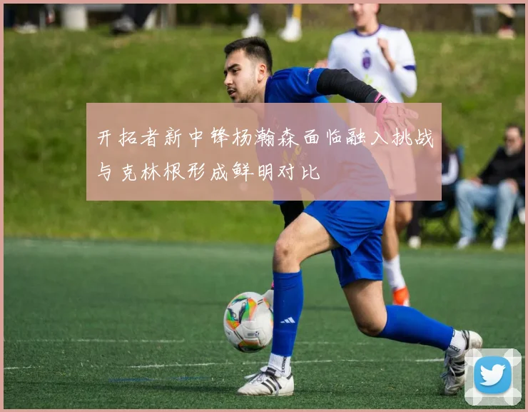 开拓者新中锋杨瀚森面临融入挑战与克林根形成鲜明对比