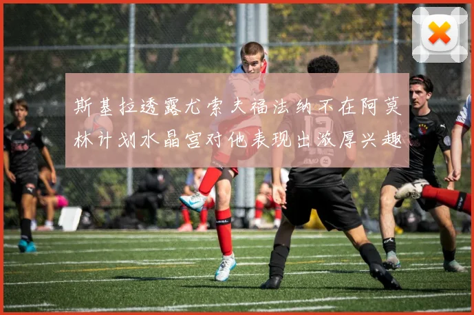 斯基拉透露尤索夫福法纳不在阿莫林计划水晶宫对他表现出浓厚兴趣