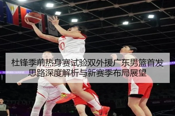杜锋季前热身赛试验双外援广东男篮首发思路深度解析与新赛季布局展望